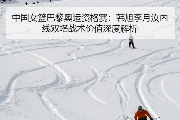 中国女篮巴黎奥运资格赛：韩旭李月汝内线双塔战术价值深度解析